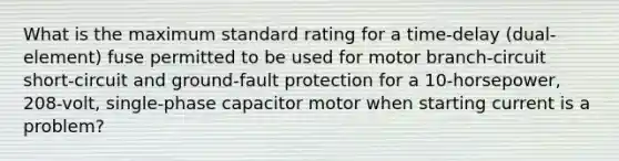 What is the maximum standard rating for a time-delay (dual-element) fuse permitted to be used for motor branch-circuit short-circuit and ground-fault protection for a 10-horsepower, 208-volt, single-phase capacitor motor when starting current is a problem?