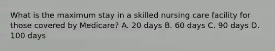 What is the maximum stay in a skilled nursing care facility for those covered by Medicare? A. 20 days B. 60 days C. 90 days D. 100 days