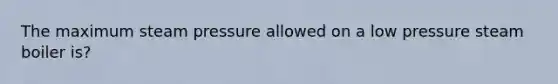 The maximum steam pressure allowed on a low pressure steam boiler is?