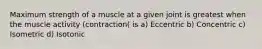 Maximum strength of a muscle at a given joint is greatest when the muscle activity (contraction( is a) Eccentric b) Concentric c) Isometric d) Isotonic