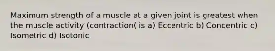 Maximum strength of a muscle at a given joint is greatest when the muscle activity (contraction( is a) Eccentric b) Concentric c) Isometric d) Isotonic