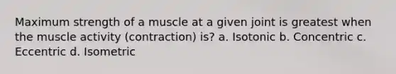 Maximum strength of a muscle at a given joint is greatest when the muscle activity (contraction) is? a. Isotonic b. Concentric c. Eccentric d. Isometric