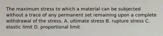 The maximum stress to which a material can be subjected without a trace of any permanent set remaining upon a complete withdrawal of the stress. A. ultimate stress B. rupture stress C. elastic limit D. proportional limit