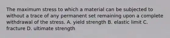 The maximum stress to which a material can be subjected to without a trace of any permanent set remaining upon a complete withdrawal of the stress. A. yield strength B. elastic limit C. fracture D. ultimate strength