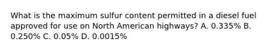 What is the maximum sulfur content permitted in a diesel fuel approved for use on North American highways? A. 0.335% B. 0.250% C. 0.05% D. 0.0015%