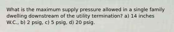 What is the maximum supply pressure allowed in a single family dwelling downstream of the utility termination? a) 14 inches W.C., b) 2 psig, c) 5 psig, d) 20 psig.