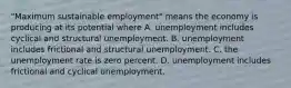 ​"Maximum sustainable​ employment" means the economy is producing at its potential where A. unemployment includes cyclical and structural unemployment. B. unemployment includes frictional and structural unemployment. C. the unemployment rate is zero percent. D. unemployment includes frictional and cyclical unemployment.