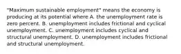 "Maximum sustainable​ employment" means the economy is producing at its potential where A. the unemployment rate is zero percent. B. unemployment includes frictional and cyclical unemployment. C. unemployment includes cyclical and structural unemployment. D. unemployment includes frictional and structural unemployment.