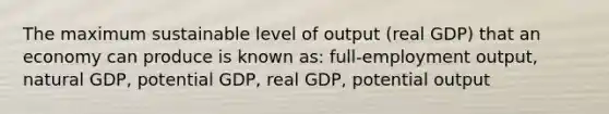 The maximum sustainable level of output (real GDP) that an economy can produce is known as: full-employment output, natural GDP, potential GDP, real GDP, potential output