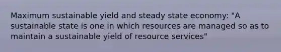 Maximum sustainable yield and steady state economy: "A sustainable state is one in which resources are managed so as to maintain a sustainable yield of resource services"