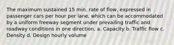 The maximum sustained 15 min. rate of flow, expressed in passenger cars per hour per lane, which can be accommodated by a uniform freeway segment under prevailing traffic and roadway conditions in one direction. a. Capacity b. Traffic flow c. Density d. Design hourly volume