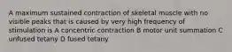 A maximum sustained contraction of skeletal muscle with no visible peaks that is caused by very high frequency of stimulation is A concentric contraction B motor unit summation C unfused tetany D fused tetany