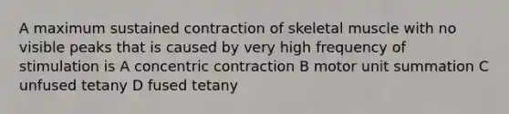 A maximum sustained contraction of skeletal muscle with no visible peaks that is caused by very high frequency of stimulation is A concentric contraction B motor unit summation C unfused tetany D fused tetany