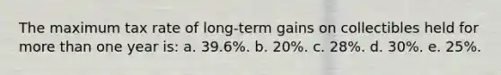 The maximum tax rate of long-term gains on collectibles held for more than one year is: a. 39.6%. b. 20%. c. 28%. d. 30%. e. 25%.