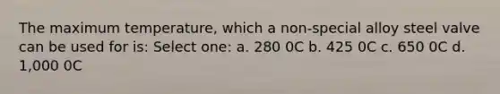 The maximum temperature, which a non-special alloy steel valve can be used for is: Select one: a. 280 0C b. 425 0C c. 650 0C d. 1,000 0C