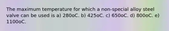 The maximum temperature for which a non-special alloy steel valve can be used is a) 280oC. b) 425oC. c) 650oC. d) 800oC. e) 1100oC.