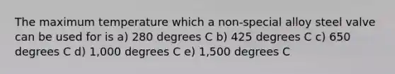 The maximum temperature which a non-special alloy steel valve can be used for is a) 280 degrees C b) 425 degrees C c) 650 degrees C d) 1,000 degrees C e) 1,500 degrees C