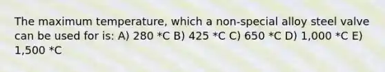 The maximum temperature, which a non-special alloy steel valve can be used for is: A) 280 *C B) 425 *C C) 650 *C D) 1,000 *C E) 1,500 *C