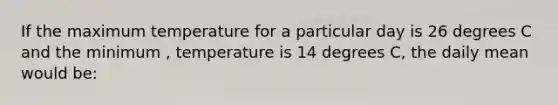 If the maximum temperature for a particular day is 26 degrees C and the minimum , temperature is 14 degrees C, the daily mean would be: