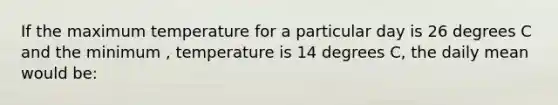 If the maximum temperature for a particular day is 26 degrees C and the minimum , temperature​ is 14 degrees C, the daily mean would be: