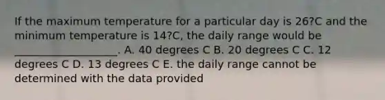 If the maximum temperature for a particular day is 26?C and the minimum temperature is 14?C, the daily range would be ___________________. A. 40 degrees C B. 20 degrees C C. 12 degrees C D. 13 degrees C E. the daily range cannot be determined with the data provided