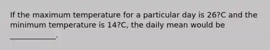 If the maximum temperature for a particular day is 26?C and the minimum temperature is 14?C, the daily mean would be ____________.