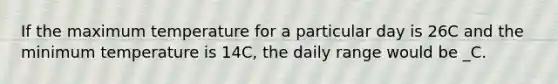 If the maximum temperature for a particular day is 26C and the minimum temperature is 14C, the daily range would be _C.