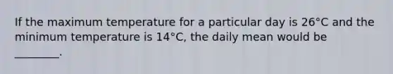 If the maximum temperature for a particular day is 26°C and the minimum temperature is 14°C, the daily mean would be ________.