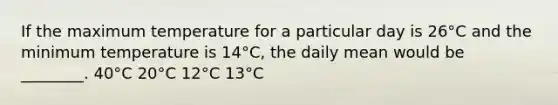 If the maximum temperature for a particular day is 26°C and the minimum temperature is 14°C, the daily mean would be ________. 40°C 20°C 12°C 13°C