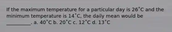 If the maximum temperature for a particular day is 26˚C and the minimum temperature is 14˚C, the daily mean would be __________. a. 40˚C b. 20˚C c. 12˚C d. 13˚C