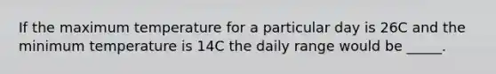 If the maximum temperature for a particular day is 26C and the minimum temperature is 14C the daily range would be _____.