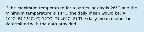 If the maximum temperature for a particular day is 26°C and the minimum temperature is 14°C, the daily mean would be: A) 20°C. B) 13°C. C) 12°C. D) 40°C. E) The daily mean cannot be determined with the data provided.