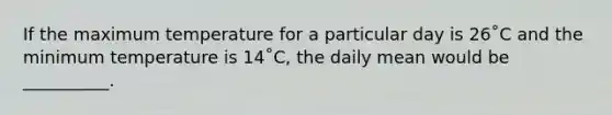 If the maximum temperature for a particular day is 26˚C and the minimum temperature is 14˚C, the daily mean would be __________.