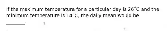 If the maximum temperature for a particular day is 26˚C and the minimum temperature is 14˚C, the daily mean would be ________.