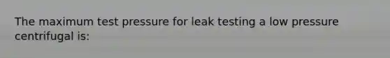 The maximum test pressure for leak testing a low pressure centrifugal is: