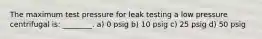 The maximum test pressure for leak testing a low pressure centrifugal is: ________. a) 0 psig b) 10 psig c) 25 psig d) 50 psig