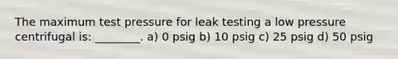 The maximum test pressure for leak testing a low pressure centrifugal is: ________. a) 0 psig b) 10 psig c) 25 psig d) 50 psig