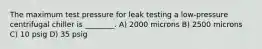 The maximum test pressure for leak testing a low-pressure centrifugal chiller is ________. A) 2000 microns B) 2500 microns C) 10 psig D) 35 psig