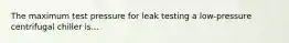 The maximum test pressure for leak testing a low-pressure centrifugal chiller is...