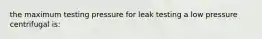 the maximum testing pressure for leak testing a low pressure centrifugal is: