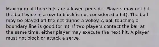 Maximum of three hits are allowed per side. Players may not hit the ball twice in a row (a block is not considered a hit). The ball may be played off the net during a volley. A ball touching a boundary line is good (or in). If two players contact the ball at the same time, either player may execute the next hit. A player must not block or attack a serve.