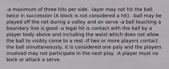 -a maximum of three hits per side. -layer may not hit the ball twice in succession (A block is not considered a hit). -ball may be played off the net during a volley and on serve -a ball touching a boundary line is good -a legal hit is contact with the ball by a player body above and including the waist which does not allow the ball to visibly come to a rest.-If two or more players contact the ball simultaneously, it is considered one paly and the players involved may not participate in the next play. -A player must no bock or attack a serve.