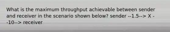 What is the maximum throughput achievable between sender and receiver in the scenario shown below? sender --1.5--> X --10--> receiver