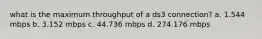 what is the maximum throughput of a ds3 connection? a. 1.544 mbps b. 3.152 mbps c. 44.736 mbps d. 274.176 mbps