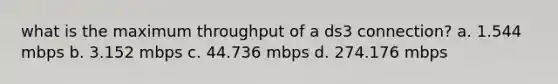 what is the maximum throughput of a ds3 connection? a. 1.544 mbps b. 3.152 mbps c. 44.736 mbps d. 274.176 mbps