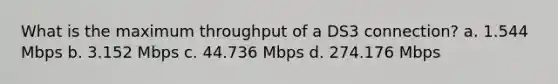 What is the maximum throughput of a DS3 connection? a. 1.544 Mbps b. 3.152 Mbps c. 44.736 Mbps d. 274.176 Mbps