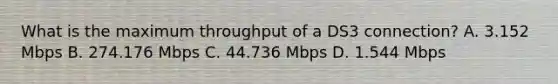 What is the maximum throughput of a DS3 connection? A. 3.152 Mbps B. 274.176 Mbps C. 44.736 Mbps D. 1.544 Mbps