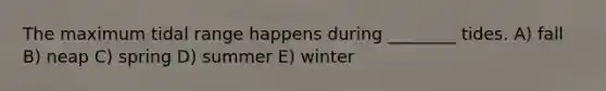 The maximum tidal range happens during ________ tides. A) fall B) neap C) spring D) summer E) winter