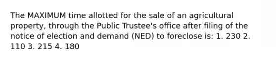 The MAXIMUM time allotted for the sale of an agricultural property, through the Public Trustee's office after filing of the notice of election and demand (NED) to foreclose is: 1. 230 2. 110 3. 215 4. 180