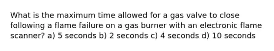 What is the maximum time allowed for a gas valve to close following a flame failure on a gas burner with an electronic flame scanner? a) 5 seconds b) 2 seconds c) 4 seconds d) 10 seconds